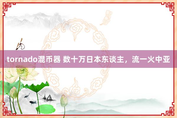 tornado混币器 数十万日本东谈主，流一火中亚