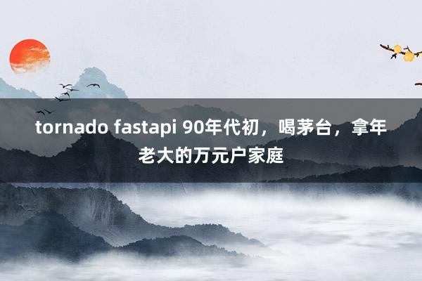 tornado fastapi 90年代初，喝茅台，拿年老大的万元户家庭