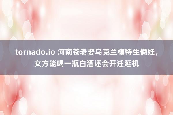 tornado.io 河南苍老娶乌克兰模特生俩娃，女方能喝一瓶白酒还会开迁延机