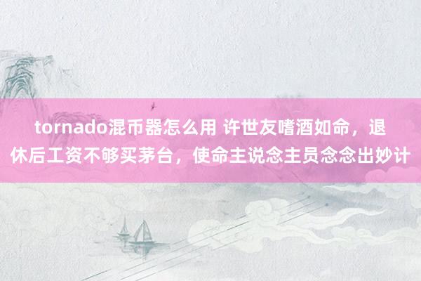 tornado混币器怎么用 许世友嗜酒如命，退休后工资不够买茅台，使命主说念主员念念出妙计