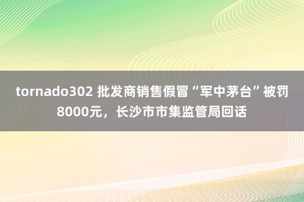 tornado302 批发商销售假冒“军中茅台”被罚8000元，长沙市市集监管局回话